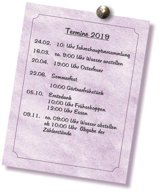 Termine 2019    24.02.	10: Uhr Jahreshauptversammlung   16.03.	ca. 9:00 Uhr Wasser anstellen   20.04.	19:00 Uhr Osterfeuer   	 22.06.	Sommerfest      10:00 Gärtnerfrühstück   05.10. 	Erntedank  10:00 Uhr Frühschoppen  12:00 Uhr Essen   09.11.	ca. 09:00 Uhr Wasser abstellen  ab 10:00 Uhr  Abgabe der   Zählerstände